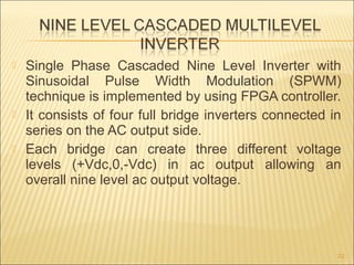  Single Phase Cascaded Nine Level Inverter with
Sinusoidal Pulse Width Modulation (SPWM)
technique is implemented by using FPGA controller.
 It consists of four full bridge inverters connected in
series on the AC output side.
 Each bridge can create three different voltage
levels (+Vdc,0,-Vdc) in ac output allowing an
overall nine level ac output voltage.
22
 