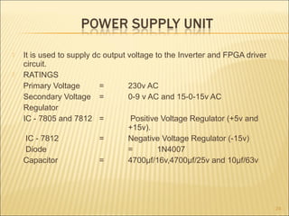  It is used to supply dc output voltage to the Inverter and FPGA driver
circuit.
 RATINGS
Primary Voltage = 230v AC
Secondary Voltage = 0-9 v AC and 15-0-15v AC
Regulator
IC - 7805 and 7812 = Positive Voltage Regulator (+5v and
+15v).
IC - 7812 = Negative Voltage Regulator (-15v)
Diode = 1N4007
Capacitor = 4700µf/16v,4700µf/25v and 10µf/63v
24
 