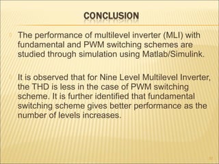  The performance of multilevel inverter (MLI) with
fundamental and PWM switching schemes are
studied through simulation using Matlab/Simulink.
 It is observed that for Nine Level Multilevel Inverter,
the THD is less in the case of PWM switching
scheme. It is further identified that fundamental
switching scheme gives better performance as the
number of levels increases.
37
 