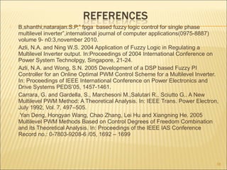  B,shanthi,natarajan.S.P,” fpga based fuzzy logic control for single phase
multilevel inverter”,international journal of computer applications(0975-8887)
volume 9- n0:3,november 2010.
 Azli, N.A. and Ning W.S. 2004 Application of Fuzzy Logic in Regulating a
Multilevel Inverter output. In:Proceedings of 2004 International Conference on
Power System Technolpgy, Singapore, 21-24.
 Azli, N.A. and Wong, S.N. 2005 Development of a DSP based Fuzzy PI
Controller for an Online Optimal PWM Control Scheme for a Multilevel Inverter.
In: Proceedings of IEEE International Conference on Power Electronics and
Drive Systems PEDS’05, 1457-1461.
 Carrara, G. and Gardella, S., Marchesoni M.,Salutari R., Sciutto G.. A New
Multilevel PWM Method: A Theoretical Analysis. In: IEEE Trans. Power Electron,
July 1992, Vol. 7, 497–505.
 Yan Deng, Hongyan Wang, Chao Zhang, Lei Hu and Xiangning He. 2005
Multilevel PWM Methods Based on Control Degrees of Freedom Combination
and its Theoretical Analysis. In: Proceedings of the IEEE IAS Conference
Record no.: 0-7803-9208-6 /05, 1692 – 1699
38
 