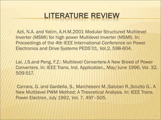  Azli, N.A. and Yatim, A.H.M.2001 Modular Structured Multilevel
Inverter (MSMI) for high power Multilevel Inverter (MSMI). In:
Proceedings of the 4th IEEE International Conference on Power
Electronics and Drive Systems PEDS’01, Vol.2, 598-604.
 Lai, J.S.and Peng, F.Z.: Multilevel Converters-A New Breed of Power
Converters. In: IEEE Trans. Ind. Application., May/June 1996, Vol. 32,
509-517.
 Carrara, G. and Gardella, S., Marchesoni M.,Salutari R.,Sciutto G.. A
New Multilevel PWM Method: A Theoretical Analysis. In: IEEE Trans.
Power Electron, July 1992, Vol. 7, 497–505.
4
 