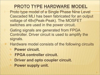  Proto type model of a Single Phase Nine Level
Cascaded MLI has been fabricated for an output
voltage of 48v(Peak-Peak). The MOSFET
switches are used in the power circuit.
 Gating signals are generated from FPGA
Controller. Driver circuit is used to amplify the
signals.
 Hardware model consists of the following circuits
 Power circuit.
 FPGA controller circuit.
 Driver and opto coupler circuit.
 Power supply unit.
8
 