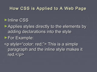 HHooww CCSSSS iiss AApppplliieedd ttoo AA WWeebb PPaaggee 
►IInnlliinnee CCSSSS 
►AApppplliieess ssttyylleess ddiirreeccttllyy ttoo tthhee eelleemmeennttss bbyy 
aaddddiinngg ddeeccllaarraattiioonnss iinnttoo tthhee ssttyyllee 
►FFoorr EExxaammppllee:: 
<<pp ssttyyllee==““ccoolloorr:: rreedd;;””>> TThhiiss iiss aa ssiimmppllee 
ppaarraaggrraapphh aanndd tthhee iinnlliinnee ssttyyllee mmaakkeess iitt 
rreedd..<<//pp>> 
 