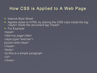 HHooww CCSSSS iiss AApppplliieedd ttoo AA WWeebb PPaaggee 
► IInntteerrnnaall SSttyyllee SShheeeett 
► AApppplliieess ssttyylleess ttoo HHTTMMLL bbyy ppllaacciinngg tthhee CCSSSS rruulleess iinnssiiddee tthhee ttaagg 
<<ssttyyllee>> iinnssiiddee tthhee ddooccuummeenntt ttaagg <<hheeaadd>>.. 
► FFoorr EExxaammppllee:: 
<<hheeaadd>> 
<<ttiittllee>>mmyy ppaaggee<<//ttiittllee>> 
<<ssttyyllee ttyyppee==““tteexxtt//ccssss””>> 
pp{{ccoolloorr::rreedd}}<<//ssttyyllee>> 
<<//hheeaadd>> 
<<bbooddyy>> 
<<pp>>tthhiiss iiss aa ssiimmppllee ppaarraaggrraapphh 
<<//pp>> 
<<//bbooddyy>> 
 