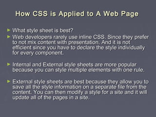 HHooww CCSSSS iiss AApppplliieedd ttoo AA WWeebb PPaaggee 
► WWhhaatt ssttyyllee sshheeeett iiss bbeesstt?? 
► WWeebb ddeevveellooppeerrss rraarreellyy uussee iinnlliinnee CCSSSS.. SSiinnccee tthheeyy pprreeffeerr 
ttoo nnoott mmiixx ccoonntteenntt wwiitthh pprreesseennttaattiioonn.. AAnndd iitt iiss nnoott 
eeffffiicciieenntt ssiinnccee yyoouu hhaavvee ttoo ddeeccllaarree tthhee ssttyyllee iinnddiivviidduuaallllyy 
ffoorr eevveerryy ccoommppoonneenntt.. 
► IInntteerrnnaall aanndd EExxtteerrnnaall ssttyyllee sshheeeettss aarree mmoorree ppooppuullaarr 
bbeeccaauussee yyoouu ccaann ssttyyllee mmuullttiippllee eelleemmeennttss wwiitthh oonnee rruullee.. 
► EExxtteerrnnaall ssttyyllee sshheeeettss aarree bbeesstt bbeeccaauussee tthheeyy aallllooww yyoouu ttoo 
ssaavvee aallll tthhee ssttyyllee iinnffoorrmmaattiioonn oonn aa sseeppaarraattee ffiillee ffrroomm tthhee 
ccoonntteenntt.. YYoouu ccaann tthheenn mmooddiiffyy aa ssttyyllee ffoorr aa ssiittee aanndd iitt wwiillll 
uuppddaattee aallll ooff tthhee ppaaggeess iinn aa ssiittee.. 
 