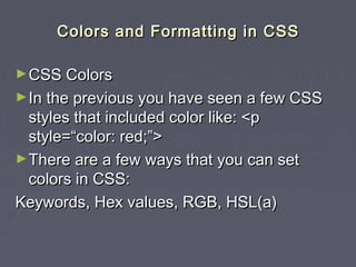 CCoolloorrss aanndd FFoorrmmaattttiinngg iinn CCSSSS 
►CCSSSS CCoolloorrss 
►IInn tthhee pprreevviioouuss yyoouu hhaavvee sseeeenn aa ffeeww CCSSSS 
ssttyylleess tthhaatt iinncclluuddeedd ccoolloorr lliikkee:: <<pp 
ssttyyllee==““ccoolloorr:: rreedd;;””>> 
►TThheerree aarree aa ffeeww wwaayyss tthhaatt yyoouu ccaann sseett 
ccoolloorrss iinn CCSSSS:: 
KKeeyywwoorrddss,, HHeexx vvaalluueess,, RRGGBB,, HHSSLL((aa)) 
 