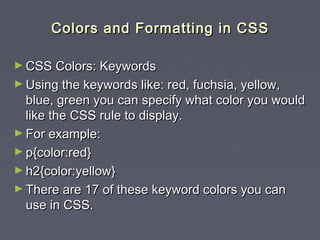 CCoolloorrss aanndd FFoorrmmaattttiinngg iinn CCSSSS 
►CCSSSS CCoolloorrss:: KKeeyywwoorrddss 
►UUssiinngg tthhee kkeeyywwoorrddss lliikkee:: rreedd,, ffuucchhssiiaa,, yyeellllooww,, 
bblluuee,, ggrreeeenn yyoouu ccaann ssppeecciiffyy wwhhaatt ccoolloorr yyoouu wwoouulldd 
lliikkee tthhee CCSSSS rruullee ttoo ddiissppllaayy.. 
►FFoorr eexxaammppllee:: 
►pp{{ccoolloorr::rreedd}} 
►hh22{{ccoolloorr::yyeellllooww}} 
►TThheerree aarree 1177 ooff tthheessee kkeeyywwoorrdd ccoolloorrss yyoouu ccaann 
uussee iinn CCSSSS.. 
 
