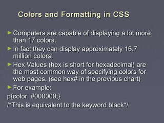 CCoolloorrss aanndd FFoorrmmaattttiinngg iinn CCSSSS 
►Computers are ccaappaabbllee ooff ddiissppllaayyiinngg aa lloott mmoorree 
tthhaann 1177 ccoolloorrss.. 
►IInn ffaacctt tthheeyy ccaann ddiissppllaayy aapppprrooxxiimmaatteellyy 1166..77 
mmiilllliioonn ccoolloorrss!! 
►HHeexx VVaalluueess ((hheexx iiss sshhoorrtt ffoorr hheexxaaddeecciimmaall)) aarree 
tthhee mmoosstt ccoommmmoonn wwaayy ooff ssppeecciiffyyiinngg ccoolloorrss ffoorr 
wweebb ppaaggeess.. ((sseeee hheexx## iinn tthhee pprreevviioouuss cchhaarrtt)) 
►FFoorr eexxaammppllee:: 
pp{{ccoolloorr:: ##000000000000;;}} 
//**TThhiiss iiss eeqquuiivvaalleenntt ttoo tthhee kkeeyywwoorrdd bbllaacckk**// 
 