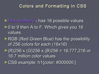 CCoolloorrss aanndd FFoorrmmaattttiinngg iinn CCSSSS 
►HHeexx nnuummbbeerrss -- hhaass 1166 ppoossssiibbllee vvaalluueess 
►00 ttoo 99 tthheenn AA ttoo FF.. WWhhiicchh ggiivveess yyoouu 1166 
vvaalluueess.. 
►RRGGBB ((RReedd GGrreeeenn BBlluuee)) hhaass tthhee ppoossssiibbiilliittyy 
ooff 225566 ccoolloorrss ffoorr eeaacchh ((1166xx1166)) 
►((RR))225566 xx ((GG))225566 xx ((BB))225566 = 1166,,777777,,221166 oorr 
1166..77 mmiilllliioonn ccoolloorr vvaalluueess 
►CCSSSS eexxaammppllee:: hh11{{ccoolloorr:: ##000000000000;;}} 
 