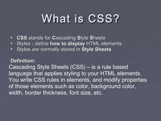 WWhhaatt iiss CCSSSS?? 
• CCSSSS ssttaannddss ffoorr CCaassccaaddiinngg SSttyyllee SShheeeettss 
• SSttyylleess -- ddeeffiinnee hhooww ttoo ddiissppllaayy HHTTMMLL eelleemmeennttss 
• SSttyylleess aarree nnoorrmmaallllyy ssttoorreedd iinn SSttyyllee SShheeeettss 
DDeeffiinniittiioonn:: 
Cascading Style Sheets (CSS) – is a rule based 
language that applies styling to your HTML elements. 
You write CSS rules in elements, and modify properties 
of those elements such as color, background color, 
width, border thickness, font size, etc. 
 