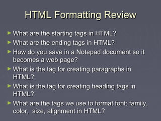 HHTTMMLL FFoorrmmaattttiinngg RReevviieeww 
►WWhhaatt aarree tthhee ssttaarrttiinngg ttaaggss iinn HHTTMMLL?? 
►WWhhaatt aarree tthhee eennddiinngg ttaaggss iinn HHTTMMLL?? 
►HHooww ddoo yyoouu ssaavvee iinn aa NNootteeppaadd ddooccuummeenntt ssoo iitt 
bbeeccoommeess aa wweebb ppaaggee?? 
►WWhhaatt iiss tthhee ttaagg ffoorr ccrreeaattiinngg ppaarraaggrraapphhss iinn 
HHTTMMLL?? 
►WWhhaatt iiss tthhee ttaagg ffoorr ccrreeaattiinngg hheeaaddiinngg ttaaggss iinn 
HHTTMMLL?? 
►WWhhaatt aarree tthhee ttaaggss wwee uussee ttoo ffoorrmmaatt ffoonntt:: ffaammiillyy,, 
ccoolloorr,, ssiizzee,, aalliiggnnmmeenntt iinn HHTTMMLL?? 
 