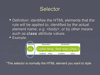 SSeelleeccttoorr 
 DDeeffiinniittiioonn:: iiddeennttiiffiieess tthhee HHTTMMLL eelleemmeennttss tthhaatt tthhee 
rruullee wwiillll bbee aapppplliieedd ttoo,, iiddeennttiiffiieedd bbyy tthhee aaccttuuaall 
eelleemmeenntt nnaammee,, ee..gg.. <<bbooddyy>>,, oorr bbyy ootthheerr mmeeaannss 
ssuucchh aass ccllaassss aattttrriibbuuttee vvaalluueess.. 
 EExxaammppllee:: 
*The selector is normally the HTML element you want to style 
 