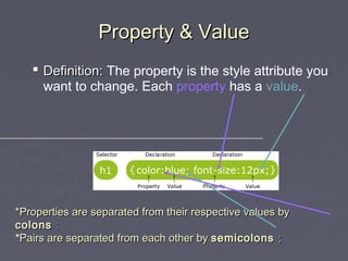 PPrrooppeerrttyy && VVaalluuee 
 DDeeffiinniittiioonn:: The property is the style attribute you 
want to change. Each property has a value. 
**PPrrooppeerrttiieess aarree sseeppaarraatteedd ffrroomm tthheeiirr rreessppeeccttiivvee vvaalluueess bbyy 
ccoolloonnss :: 
*PPaaiirrss aarree sseeppaarraatteedd ffrroomm eeaacchh ootthheerr bbyy sseemmiiccoolloonnss ;; 
 