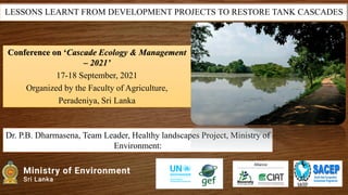 LESSONS LEARNT FROM DEVELOPMENT PROJECTS TO RESTORE TANK CASCADES
Dr. P.B. Dharmasena, Team Leader, Healthy landscapes Project, Ministry of
Environment:
Conference on ‘Cascade Ecology & Management
– 2021’
17-18 September, 2021
Organized by the Faculty of Agriculture,
Peradeniya, Sri Lanka
 