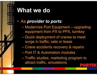 What we do
• As provider to ports:
  – Modernize Port Equipment – upgrading
    equipment from PX to PPX, turnkey
  – Quick deployment of cranes to meet
    surge in traffic; sale or lease
  – Crane accidents recovery & repairs
  – Port IT & Automation modules
  – Traffic studies, marketing program to
    attract traffic, simulations
 