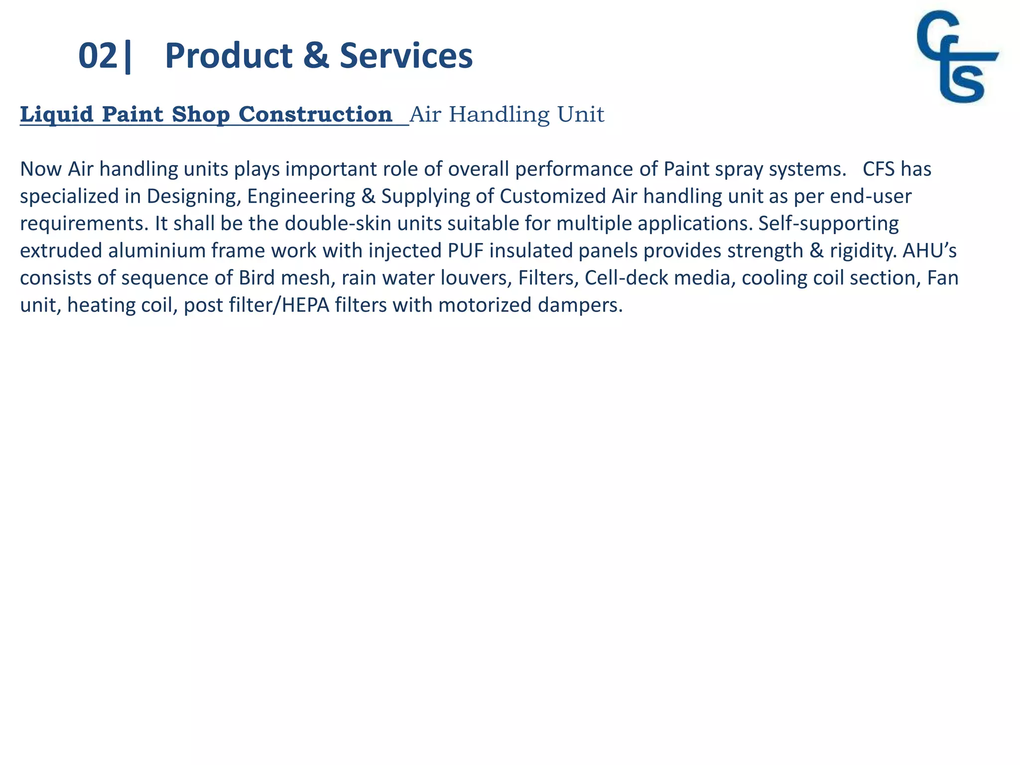 02| Product & Services
Liquid Paint Shop Construction Air Handling Unit
Now Air handling units plays important role of overall performance of Paint spray systems. CFS has
specialized in Designing, Engineering & Supplying of Customized Air handling unit as per end-user
requirements. It shall be the double-skin units suitable for multiple applications. Self-supporting
extruded aluminium frame work with injected PUF insulated panels provides strength & rigidity. AHU’s
consists of sequence of Bird mesh, rain water louvers, Filters, Cell-deck media, cooling coil section, Fan
unit, heating coil, post filter/HEPA filters with motorized dampers.
 
