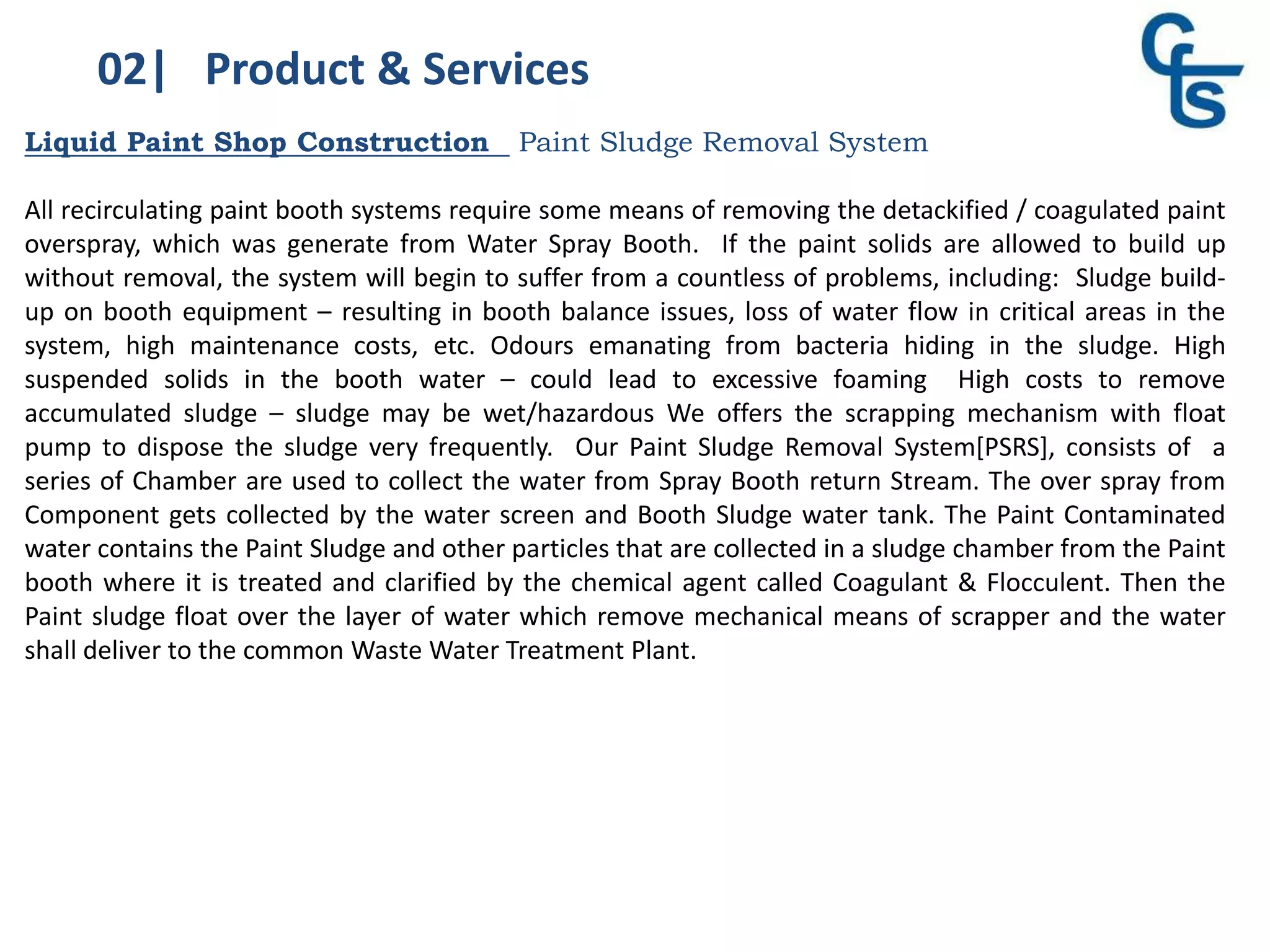 02| Product & Services
Liquid Paint Shop Construction Paint Sludge Removal System
All recirculating paint booth systems require some means of removing the detackified / coagulated paint
overspray, which was generate from Water Spray Booth. If the paint solids are allowed to build up
without removal, the system will begin to suffer from a countless of problems, including: Sludge build-
up on booth equipment – resulting in booth balance issues, loss of water flow in critical areas in the
system, high maintenance costs, etc. Odours emanating from bacteria hiding in the sludge. High
suspended solids in the booth water – could lead to excessive foaming High costs to remove
accumulated sludge – sludge may be wet/hazardous We offers the scrapping mechanism with float
pump to dispose the sludge very frequently. Our Paint Sludge Removal System[PSRS], consists of a
series of Chamber are used to collect the water from Spray Booth return Stream. The over spray from
Component gets collected by the water screen and Booth Sludge water tank. The Paint Contaminated
water contains the Paint Sludge and other particles that are collected in a sludge chamber from the Paint
booth where it is treated and clarified by the chemical agent called Coagulant & Flocculent. Then the
Paint sludge float over the layer of water which remove mechanical means of scrapper and the water
shall deliver to the common Waste Water Treatment Plant.
 