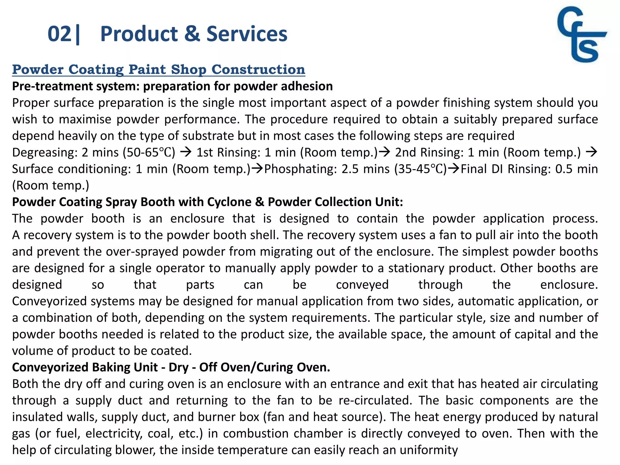 02| Product & Services
Powder Coating Paint Shop Construction
Pre-treatment system: preparation for powder adhesion
Proper surface preparation is the single most important aspect of a powder finishing system should you
wish to maximise powder performance. The procedure required to obtain a suitably prepared surface
depend heavily on the type of substrate but in most cases the following steps are required
Degreasing: 2 mins (50-65℃)  1st Rinsing: 1 min (Room temp.) 2nd Rinsing: 1 min (Room temp.) 
Surface conditioning: 1 min (Room temp.)Phosphating: 2.5 mins (35-45℃)Final DI Rinsing: 0.5 min
(Room temp.)
Powder Coating Spray Booth with Cyclone & Powder Collection Unit:
The powder booth is an enclosure that is designed to contain the powder application process.
A recovery system is to the powder booth shell. The recovery system uses a fan to pull air into the booth
and prevent the over-sprayed powder from migrating out of the enclosure. The simplest powder booths
are designed for a single operator to manually apply powder to a stationary product. Other booths are
designed so that parts can be conveyed through the enclosure.
Conveyorized systems may be designed for manual application from two sides, automatic application, or
a combination of both, depending on the system requirements. The particular style, size and number of
powder booths needed is related to the product size, the available space, the amount of capital and the
volume of product to be coated.
Conveyorized Baking Unit - Dry - Off Oven/Curing Oven.
Both the dry off and curing oven is an enclosure with an entrance and exit that has heated air circulating
through a supply duct and returning to the fan to be re-circulated. The basic components are the
insulated walls, supply duct, and burner box (fan and heat source). The heat energy produced by natural
gas (or fuel, electricity, coal, etc.) in combustion chamber is directly conveyed to oven. Then with the
help of circulating blower, the inside temperature can easily reach an uniformity
 