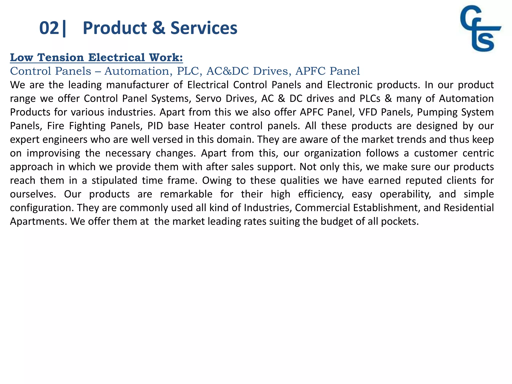 02| Product & Services
Low Tension Electrical Work:
Control Panels – Automation, PLC, AC&DC Drives, APFC Panel
We are the leading manufacturer of Electrical Control Panels and Electronic products. In our product
range we offer Control Panel Systems, Servo Drives, AC & DC drives and PLCs & many of Automation
Products for various industries. Apart from this we also offer APFC Panel, VFD Panels, Pumping System
Panels, Fire Fighting Panels, PID base Heater control panels. All these products are designed by our
expert engineers who are well versed in this domain. They are aware of the market trends and thus keep
on improvising the necessary changes. Apart from this, our organization follows a customer centric
approach in which we provide them with after sales support. Not only this, we make sure our products
reach them in a stipulated time frame. Owing to these qualities we have earned reputed clients for
ourselves. Our products are remarkable for their high efficiency, easy operability, and simple
configuration. They are commonly used all kind of Industries, Commercial Establishment, and Residential
Apartments. We offer them at the market leading rates suiting the budget of all pockets.
 