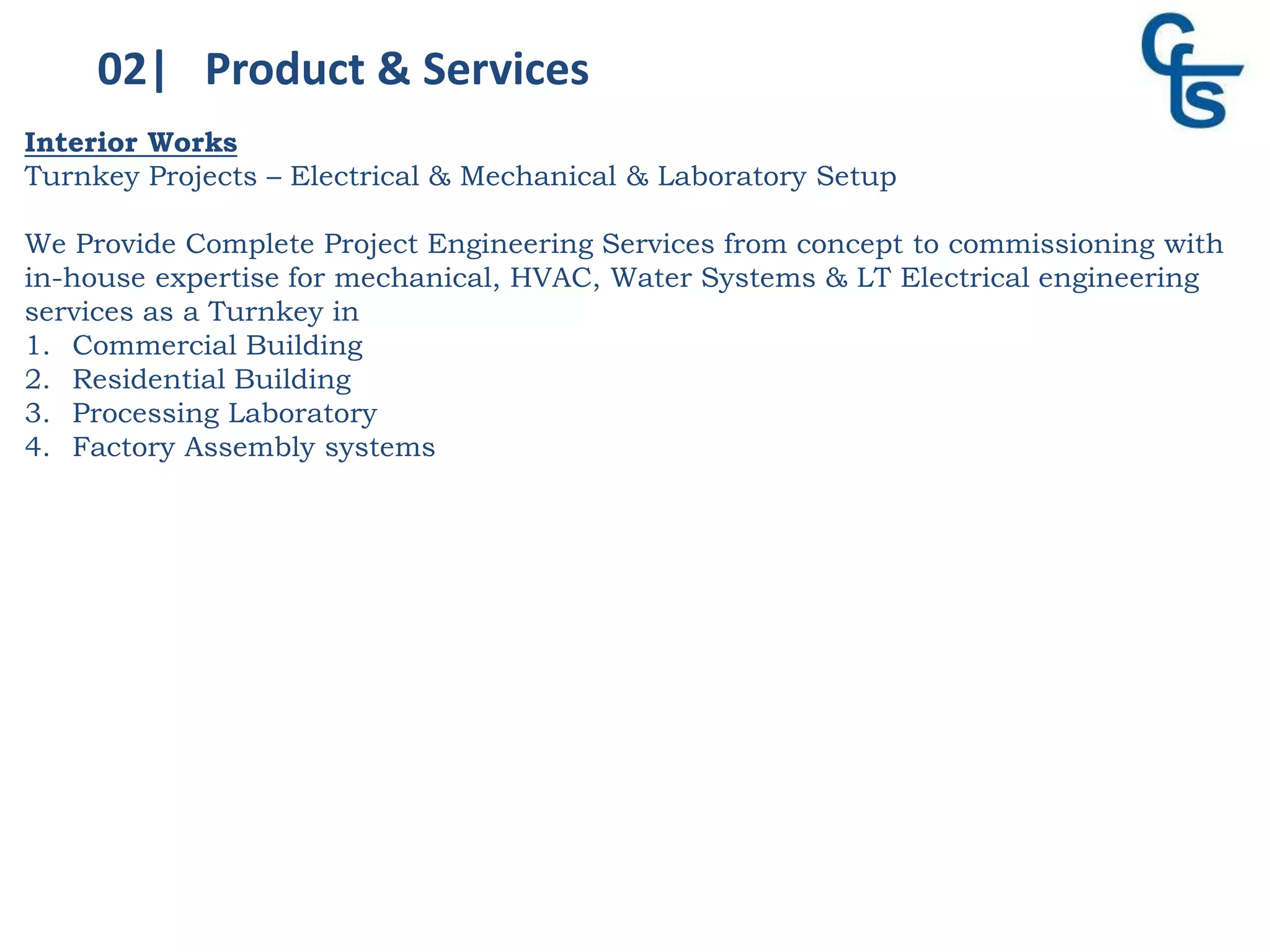 02| Product & Services
Interior Works
Turnkey Projects – Electrical & Mechanical & Laboratory Setup
We Provide Complete Project Engineering Services from concept to commissioning with
in-house expertise for mechanical, HVAC, Water Systems & LT Electrical engineering
services as a Turnkey in
1. Commercial Building
2. Residential Building
3. Processing Laboratory
4. Factory Assembly systems
 