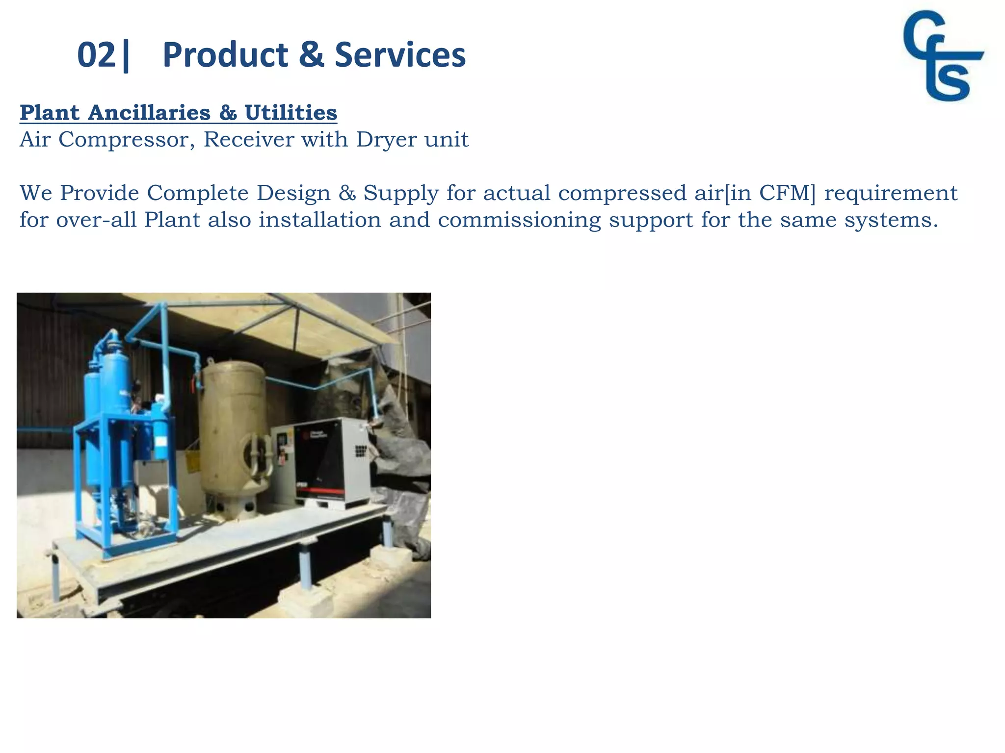 02| Product & Services
Plant Ancillaries & Utilities
Air Compressor, Receiver with Dryer unit
We Provide Complete Design & Supply for actual compressed air[in CFM] requirement
for over-all Plant also installation and commissioning support for the same systems.
 