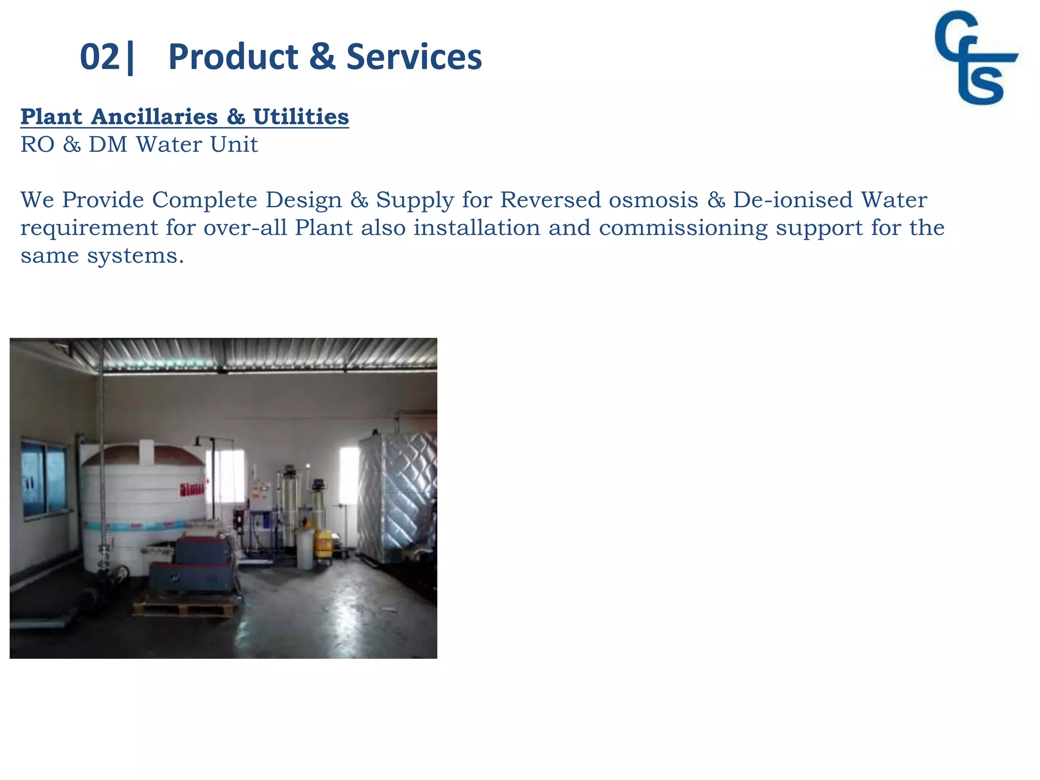 02| Product & Services
Plant Ancillaries & Utilities
RO & DM Water Unit
We Provide Complete Design & Supply for Reversed osmosis & De-ionised Water
requirement for over-all Plant also installation and commissioning support for the
same systems.
 