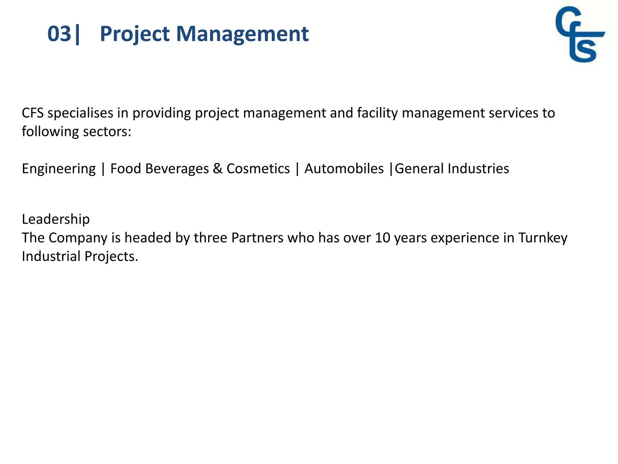 03| Project Management
CFS specialises in providing project management and facility management services to
following sectors:
Engineering | Food Beverages & Cosmetics | Automobiles |General Industries
Leadership
The Company is headed by three Partners who has over 10 years experience in Turnkey
Industrial Projects.
 
