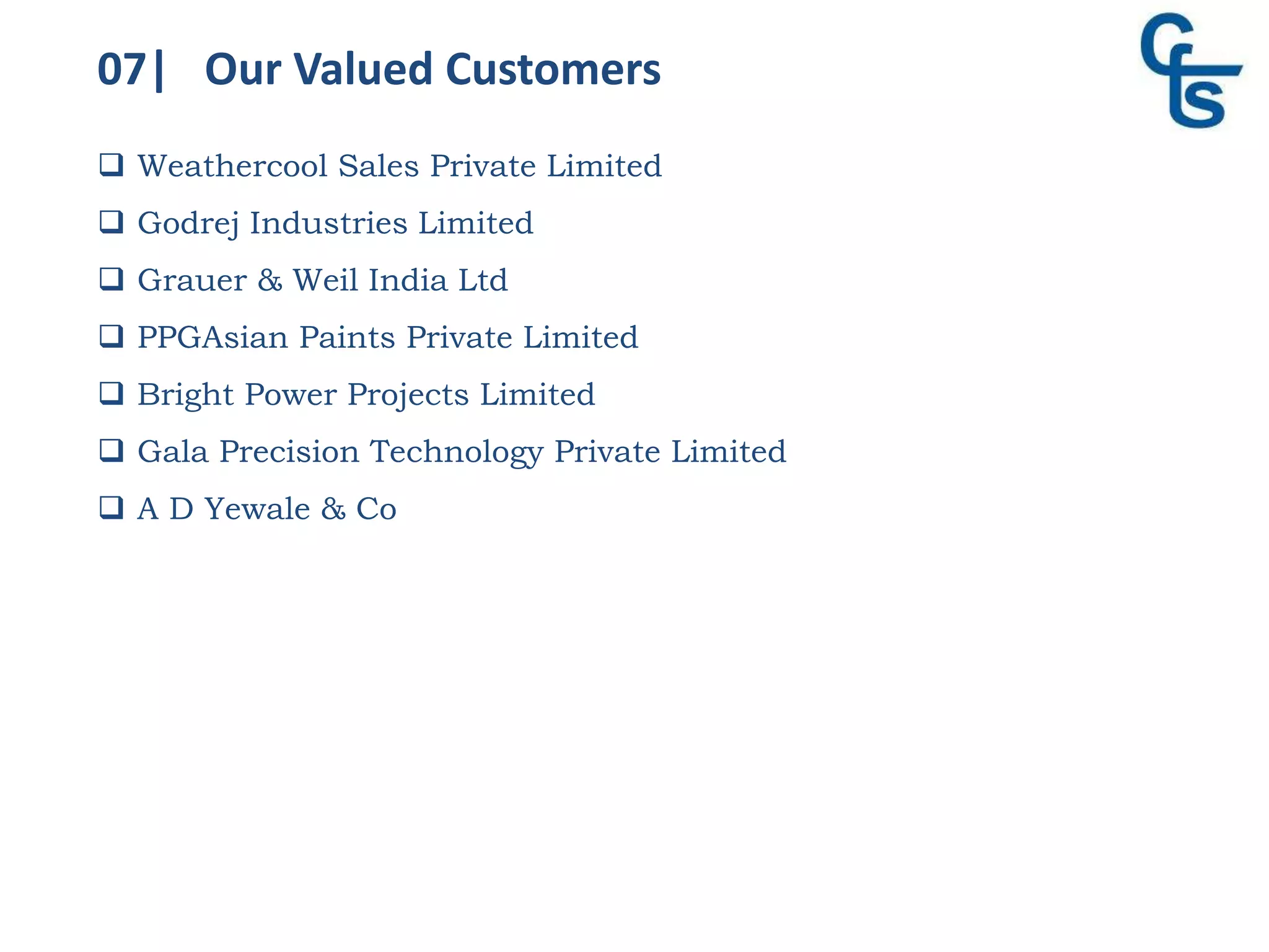 07| Our Valued Customers
 Weathercool Sales Private Limited
 Godrej Industries Limited
 Grauer & Weil India Ltd
 PPGAsian Paints Private Limited
 Bright Power Projects Limited
 Gala Precision Technology Private Limited
 A D Yewale & Co
 