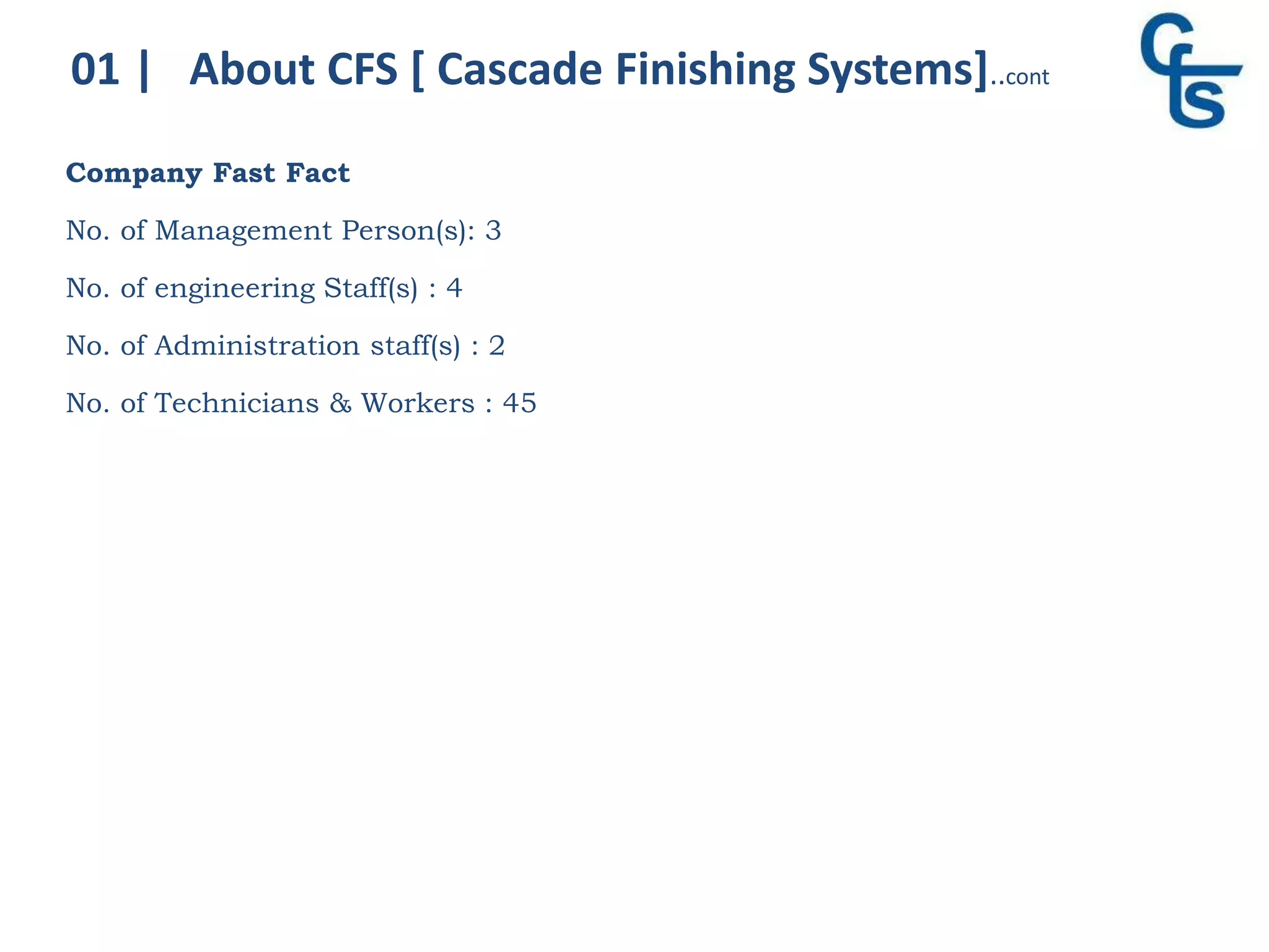 Company Fast Fact
No. of Management Person(s): 3
No. of engineering Staff(s) : 4
No. of Administration staff(s) : 2
No. of Technicians & Workers : 45
01 | About CFS [ Cascade Finishing Systems]..cont
 