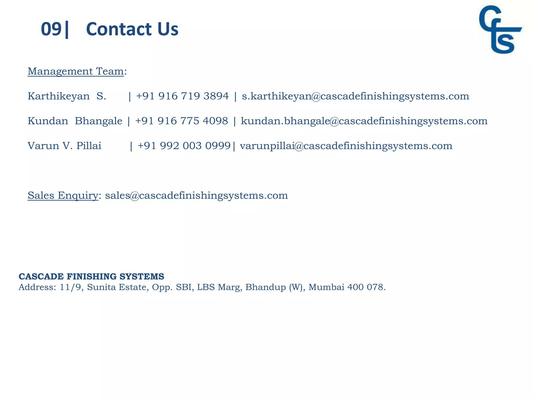 09| Contact Us
CASCADE FINISHING SYSTEMS
Address: 11/9, Sunita Estate, Opp. SBI, LBS Marg, Bhandup (W), Mumbai 400 078.
Management Team:
Karthikeyan S. | +91 916 719 3894 | s.karthikeyan@cascadefinishingsystems.com
Kundan Bhangale | +91 916 775 4098 | kundan.bhangale@cascadefinishingsystems.com
Varun V. Pillai | +91 992 003 0999| varunpillai@cascadefinishingsystems.com
Sales Enquiry: sales@cascadefinishingsystems.com
 