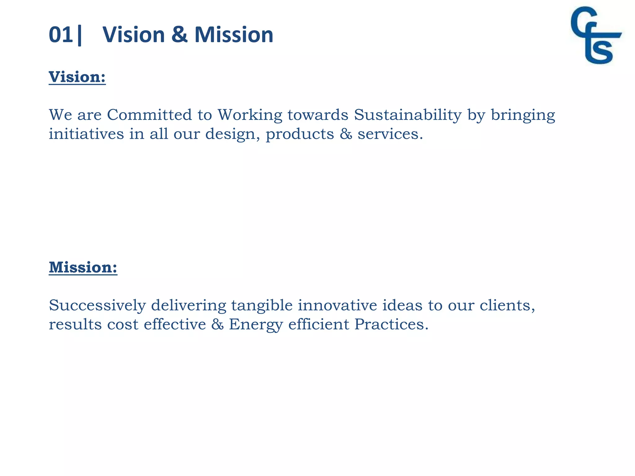 01| Vision & Mission
Vision:
We are Committed to Working towards Sustainability by bringing
initiatives in all our design, products & services.
Mission:
Successively delivering tangible innovative ideas to our clients,
results cost effective & Energy efficient Practices.
 