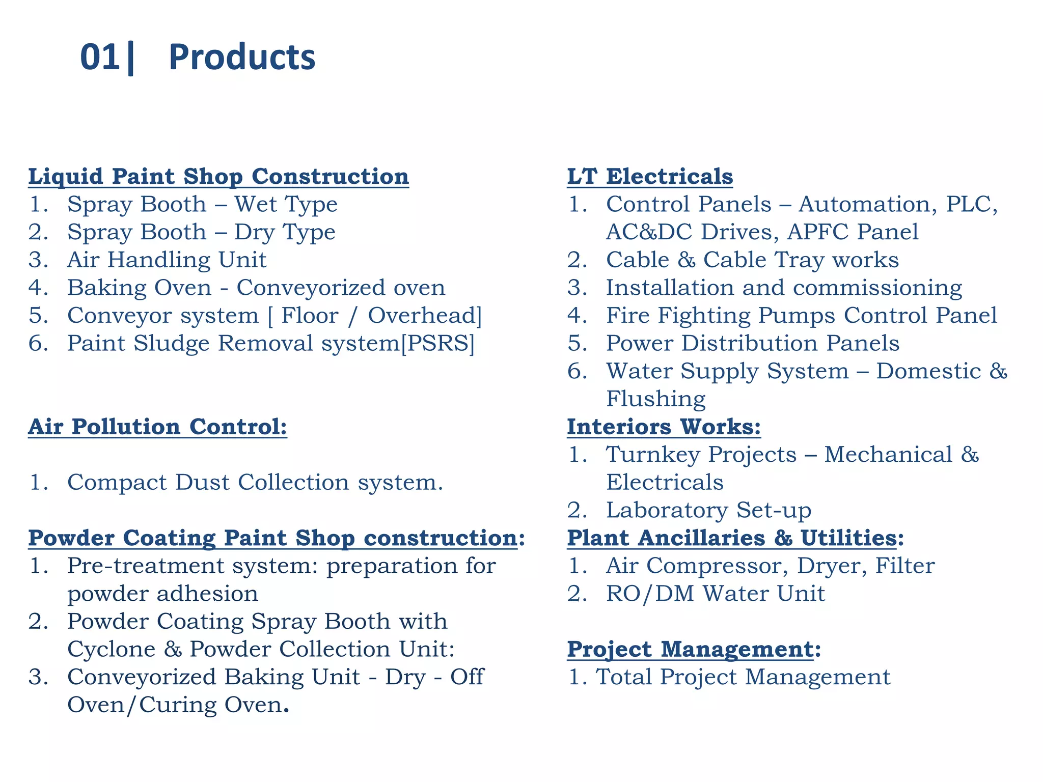 Liquid Paint Shop Construction
1. Spray Booth – Wet Type
2. Spray Booth – Dry Type
3. Air Handling Unit
4. Baking Oven - Conveyorized oven
5. Conveyor system [ Floor / Overhead]
6. Paint Sludge Removal system[PSRS]
Air Pollution Control:
1. Compact Dust Collection system.
Powder Coating Paint Shop construction:
1. Pre-treatment system: preparation for
powder adhesion
2. Powder Coating Spray Booth with
Cyclone & Powder Collection Unit:
3. Conveyorized Baking Unit - Dry - Off
Oven/Curing Oven.
LT Electricals
1. Control Panels – Automation, PLC,
AC&DC Drives, APFC Panel
2. Cable & Cable Tray works
3. Installation and commissioning
4. Fire Fighting Pumps Control Panel
5. Power Distribution Panels
6. Water Supply System – Domestic &
Flushing
Interiors Works:
1. Turnkey Projects – Mechanical &
Electricals
2. Laboratory Set-up
Plant Ancillaries & Utilities:
1. Air Compressor, Dryer, Filter
2. RO/DM Water Unit
Project Management:
1. Total Project Management
01| Products
 