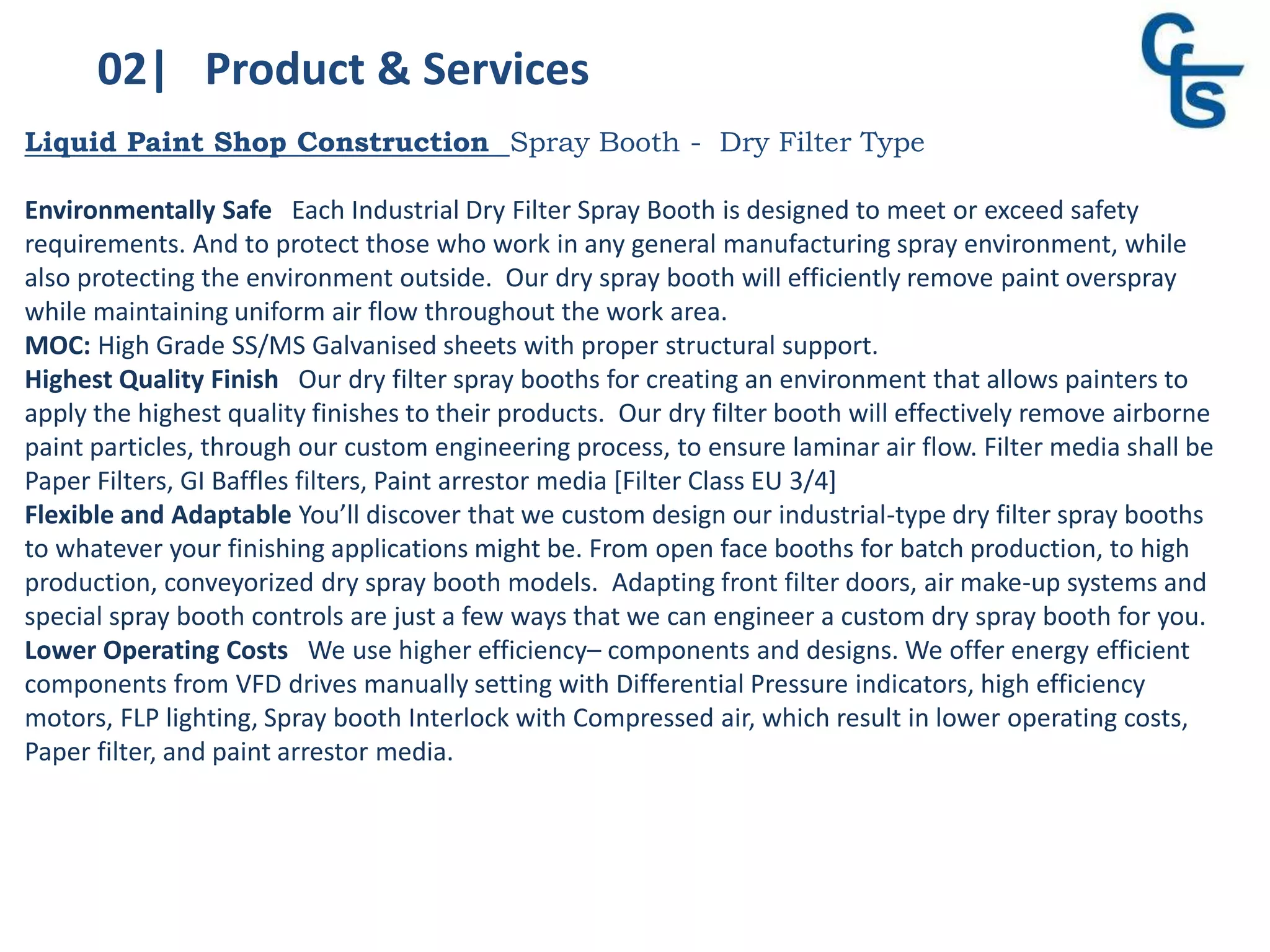 02| Product & Services
Liquid Paint Shop Construction Spray Booth - Dry Filter Type
Environmentally Safe Each Industrial Dry Filter Spray Booth is designed to meet or exceed safety
requirements. And to protect those who work in any general manufacturing spray environment, while
also protecting the environment outside. Our dry spray booth will efficiently remove paint overspray
while maintaining uniform air flow throughout the work area.
MOC: High Grade SS/MS Galvanised sheets with proper structural support.
Highest Quality Finish Our dry filter spray booths for creating an environment that allows painters to
apply the highest quality finishes to their products. Our dry filter booth will effectively remove airborne
paint particles, through our custom engineering process, to ensure laminar air flow. Filter media shall be
Paper Filters, GI Baffles filters, Paint arrestor media [Filter Class EU 3/4]
Flexible and Adaptable You’ll discover that we custom design our industrial-type dry filter spray booths
to whatever your finishing applications might be. From open face booths for batch production, to high
production, conveyorized dry spray booth models. Adapting front filter doors, air make-up systems and
special spray booth controls are just a few ways that we can engineer a custom dry spray booth for you.
Lower Operating Costs We use higher efficiency– components and designs. We offer energy efficient
components from VFD drives manually setting with Differential Pressure indicators, high efficiency
motors, FLP lighting, Spray booth Interlock with Compressed air, which result in lower operating costs,
Paper filter, and paint arrestor media.
 