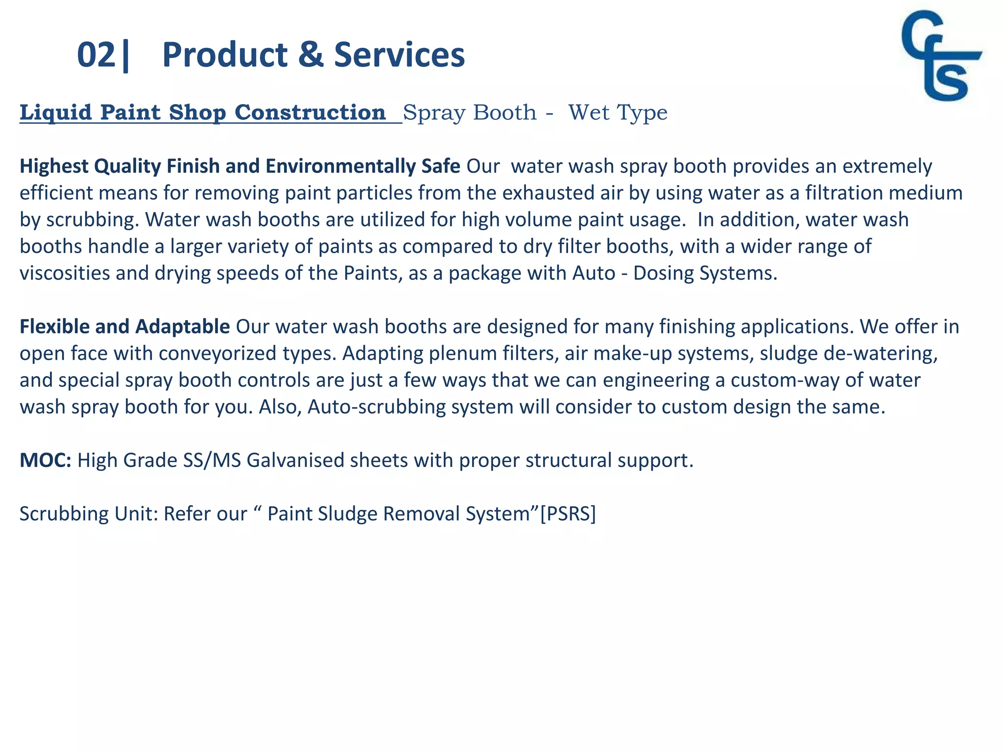 02| Product & Services
Liquid Paint Shop Construction Spray Booth - Wet Type
Highest Quality Finish and Environmentally Safe Our water wash spray booth provides an extremely
efficient means for removing paint particles from the exhausted air by using water as a filtration medium
by scrubbing. Water wash booths are utilized for high volume paint usage. In addition, water wash
booths handle a larger variety of paints as compared to dry filter booths, with a wider range of
viscosities and drying speeds of the Paints, as a package with Auto - Dosing Systems.
Flexible and Adaptable Our water wash booths are designed for many finishing applications. We offer in
open face with conveyorized types. Adapting plenum filters, air make-up systems, sludge de-watering,
and special spray booth controls are just a few ways that we can engineering a custom-way of water
wash spray booth for you. Also, Auto-scrubbing system will consider to custom design the same.
MOC: High Grade SS/MS Galvanised sheets with proper structural support.
Scrubbing Unit: Refer our “ Paint Sludge Removal System”[PSRS]
 