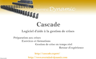 Cascade
http://www.overmind-dynamic.com
Logiciel d’aide à la gestion de crises
Préparation aux crises
Exercices et formations
Gestion de crise en temps réel
Retour d’expérience
http://cascade.expert/
 