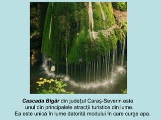 Cascada Bigăr din județul Caraș-Severin este
    unul din principalele atracții turistice din lume.
Ea este unică în lume datorită modului în care curge apa.
 