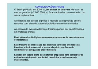 CONSIDERAÇÕES FINAIS
O Brasil produziu em 2008, 27,368 bilhões de unidades de ovos, as
cascas geradas (~2.000.000 ton) foram aplicadas como corretivo do
solo e ração animal
A utilização das cascas significa a redução da disposição destes
resíduos com elevado potencial poluidor em aterros sanitários
As cascas de ovos devidamente tratadas podem ser transformadas
em matérias primas
Restrições microbiológicas ao consumo de cascas de ovos devem ser
consideradas
Este trabalho de elaboração dos sistemas com base em dados da
literatura, é indicado estudos em escala piloto, confirmando
rendimentos e adequando procedimentos
Estudos em escala piloto dos sistemas propostos para comprovar as
estimativas de impacto ambiental, benefícios econômicos e de
investimentos.

 