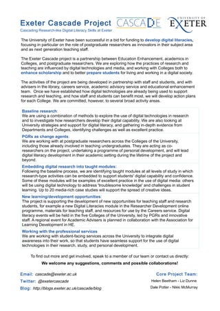 Exeter Cascade Project
Cascading Research-like Digital Literacy Skills at Exeter

The University of Exeter have been successful in a bid for funding to develop digital literacies,
focusing in particular on the role of postgraduate researchers as innovators in their subject area
and as next generation teaching staff.

The Exeter Cascade project is a partnership between Education Enhancement, academics in
Colleges, and postgraduate researchers. We are exploring how the practices of research and
teaching are influenced by digital technologies and media, and working with Colleges both to
enhance scholarship and to better prepare students for living and working in a digital society.

The activities of the project are being developed in partnership with staff and students, and with
advisers in the library, careers service, academic advisory service and educational enhancement
team. Once we have established how digital technologies are already being used to support
research and teaching, and how staff and students can benefit most, we will develop action plans
for each College. We are committed, however, to several broad activity areas.

 Baseline research:
 We are using a combination of methods to explore the use of digital technologies in research
 and to investigate how researchers develop their digital capability. We are also looking at
 University strategies and support for digital literacy, and gathering in-depth evidence from
 Departments and Colleges, identifying challenges as well as excellent practice.
 PGRs as change agents:
 We are working with at postgraduate researchers across the Colleges of the University,
 including those already involved in teaching undergraduates. They are acting as co-
 researchers on the project, undertaking a programme of personal development, and will lead
 digital literacy development in their academic setting during the lifetime of the project and
 beyond.
 Embedding digital research into taught modules:
 Following the baseline process, we are identifying taught modules at all levels of study in which
 research-type activities can be embedded to support students' digital capability and confidence.
 Some of these modules will be examples of excellent practice in the use of digital media: others
 will be using digital technology to address 'troublesome knowledge' and challenges in student
 learning. Up to 20 media-rich case studies will support the spread of creative ideas.
 New learning/development opportunities:
 The project is supporting the development of new opportunities for teaching staff and research
 students, for example a new Digital Literacies module in the Researcher Development online
 programme, materials for teaching staff, and resources for use by the Careers service. Digital
 literacy events will be held in the five Colleges of the University, led by PGRs and innovative
 staff. A regional event for Academic Advisers is planned in collaboration with the Association for
 Learning Development in HE.
 Working with the professional services
 We are working with student-facing services across the University to integrate digital
 awareness into their work, so that students have seamless support for the use of digital
 technologies in their research, study, and personal development.

      To find out more and get involved, speak to a member of our team or contact us directly:
             We welcome any suggestions, comments and possible collaborations!

Email: cascade@exeter.ac.uk                                                   Core Project Team:
Twitter: @exetercascade                                                    Helen Beetham - Liz Dunne

Blog: http://blogs.exeter.ac.uk/cascade/blog                              Dale Potter - Nikki McMurray
 