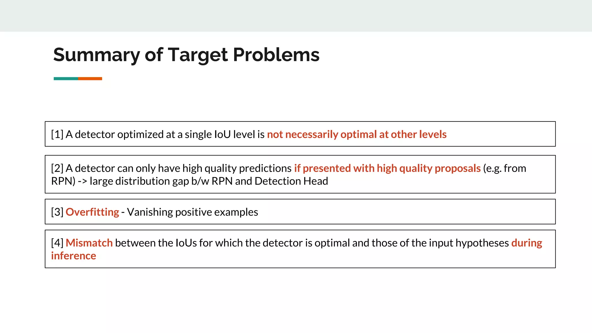 Summary of Target Problems
[1] A detector optimized at a single IoU level is not necessarily optimal at other levels
[2] A detector can only have high quality predictions if presented with high quality proposals (e.g. from
RPN) -> large distribution gap b/w RPN and Detection Head
[3] Overfitting - Vanishing positive examples
[4] Mismatch between the IoUs for which the detector is optimal and those of the input hypotheses during
inference
 