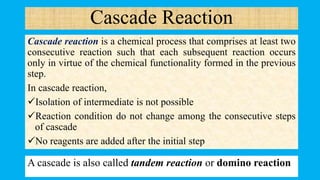 Cascade Reaction
Cascade reaction is a chemical process that comprises at least two
consecutive reaction such that each subsequent reaction occurs
only in virtue of the chemical functionality formed in the previous
step.
In cascade reaction,
Isolation of intermediate is not possible
Reaction condition do not change among the consecutive steps
of cascade
No reagents are added after the initial step
A cascade is also called tandem reaction or domino reaction
 