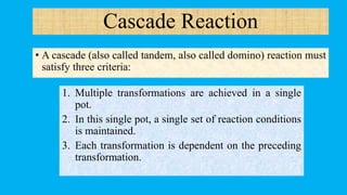 • A cascade (also called tandem, also called domino) reaction must
satisfy three criteria:
1. Multiple transformations are achieved in a single
pot.
2. In this single pot, a single set of reaction conditions
is maintained.
3. Each transformation is dependent on the preceding
transformation.
Cascade Reaction
 