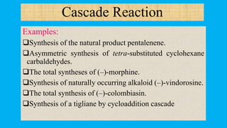 Cascade Reaction
Examples:
Synthesis of the natural product pentalenene.
Asymmetric synthesis of tetra-substituted cyclohexane
carbaldehydes.
The total syntheses of (–)-morphine.
Synthesis of naturally occurring alkaloid (–)-vindorosine.
The total synthesis of (–)-colombiasin.
Synthesis of a tigliane by cycloaddition cascade
 