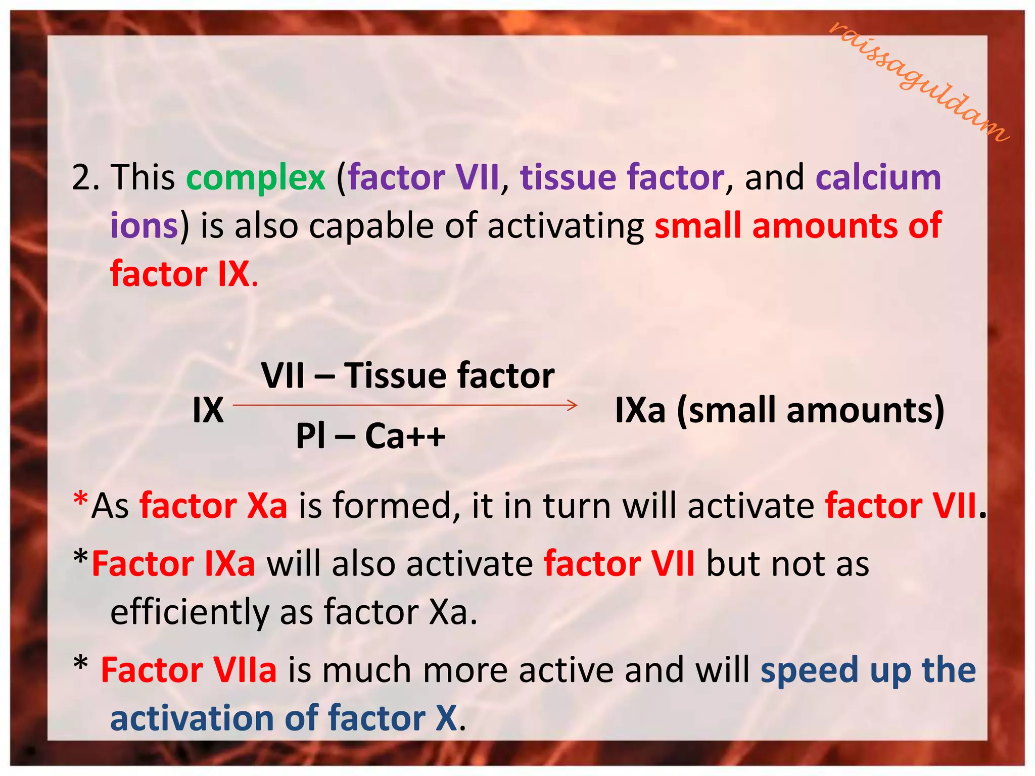 2. This complex (factor VII, tissue factor, and calcium
   ions) is also capable of activating small amounts of
   factor IX.

             VII – Tissue factor
        IX                          IXa (small amounts)
               Pl – Ca++
*As factor Xa is formed, it in turn will activate factor VII.
*Factor IXa will also activate factor VII but not as
   efficiently as factor Xa.
* Factor VIIa is much more active and will speed up the
   activation of factor X.
 