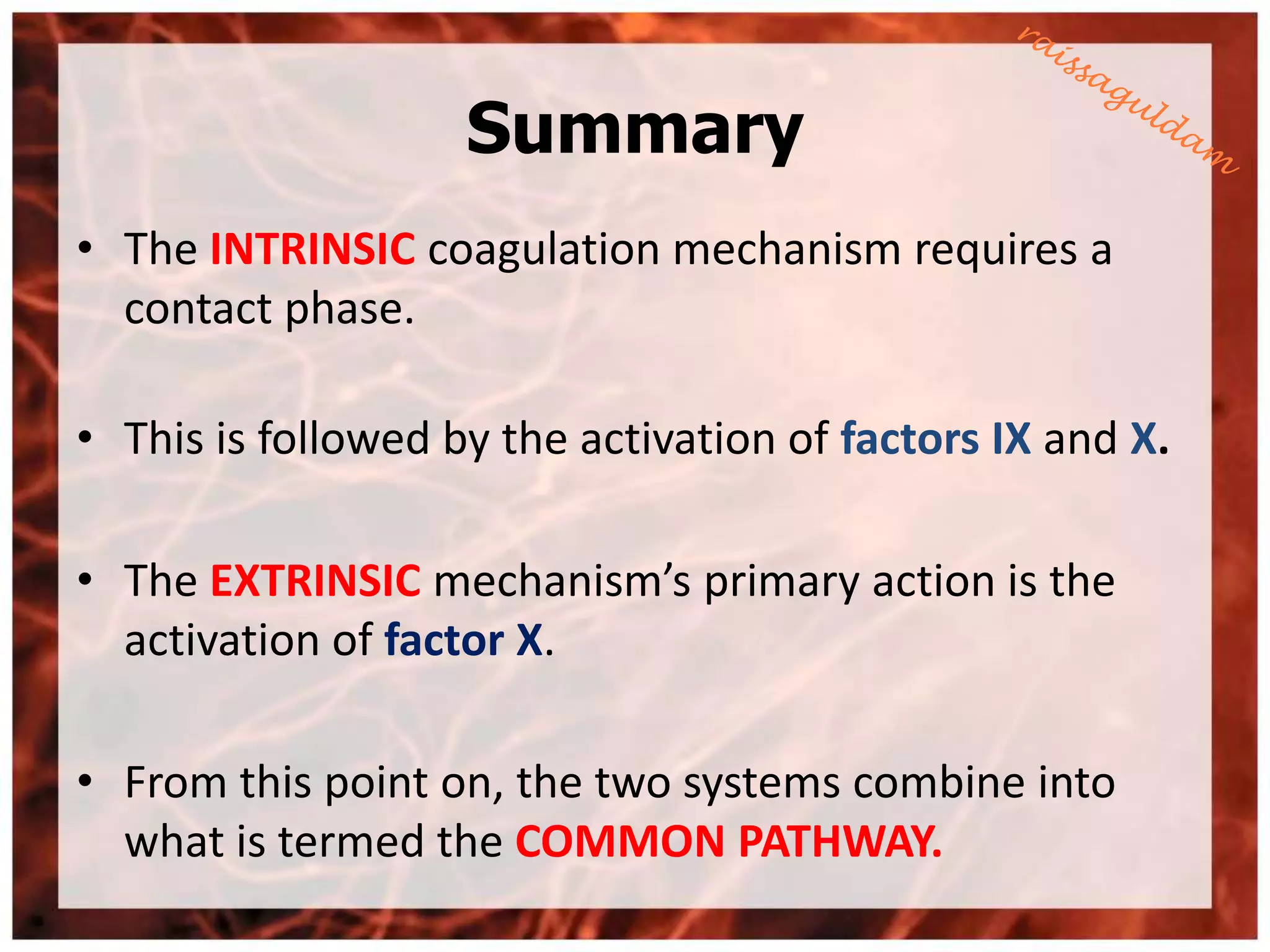 Summary
• The INTRINSIC coagulation mechanism requires a
  contact phase.

• This is followed by the activation of factors IX and X.

• The EXTRINSIC mechanism’s primary action is the
  activation of factor X.

• From this point on, the two systems combine into
  what is termed the COMMON PATHWAY.
 