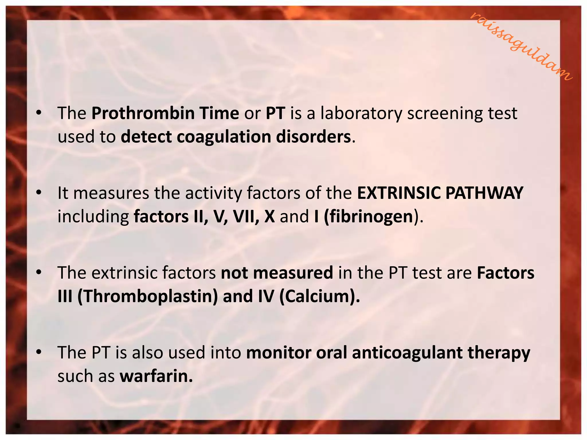 • The Prothrombin Time or PT is a laboratory screening test
  used to detect coagulation disorders.

• It measures the activity factors of the EXTRINSIC PATHWAY
  including factors II, V, VII, X and I (fibrinogen).

• The extrinsic factors not measured in the PT test are Factors
  III (Thromboplastin) and IV (Calcium).

• The PT is also used into monitor oral anticoagulant therapy
  such as warfarin.
 