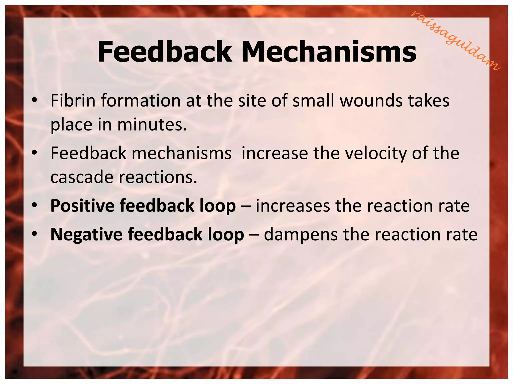 Feedback Mechanisms
• Fibrin formation at the site of small wounds takes
  place in minutes.
• Feedback mechanisms increase the velocity of the
  cascade reactions.
• Positive feedback loop – increases the reaction rate
• Negative feedback loop – dampens the reaction rate
 
