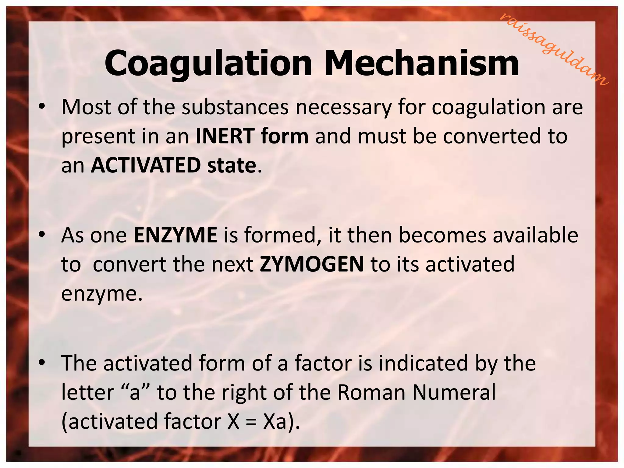 Coagulation Mechanism
• Most of the substances necessary for coagulation are
  present in an INERT form and must be converted to
  an ACTIVATED state.

• As one ENZYME is formed, it then becomes available
  to convert the next ZYMOGEN to its activated
  enzyme.

• The activated form of a factor is indicated by the
  letter “a” to the right of the Roman Numeral
  (activated factor X = Xa).
 