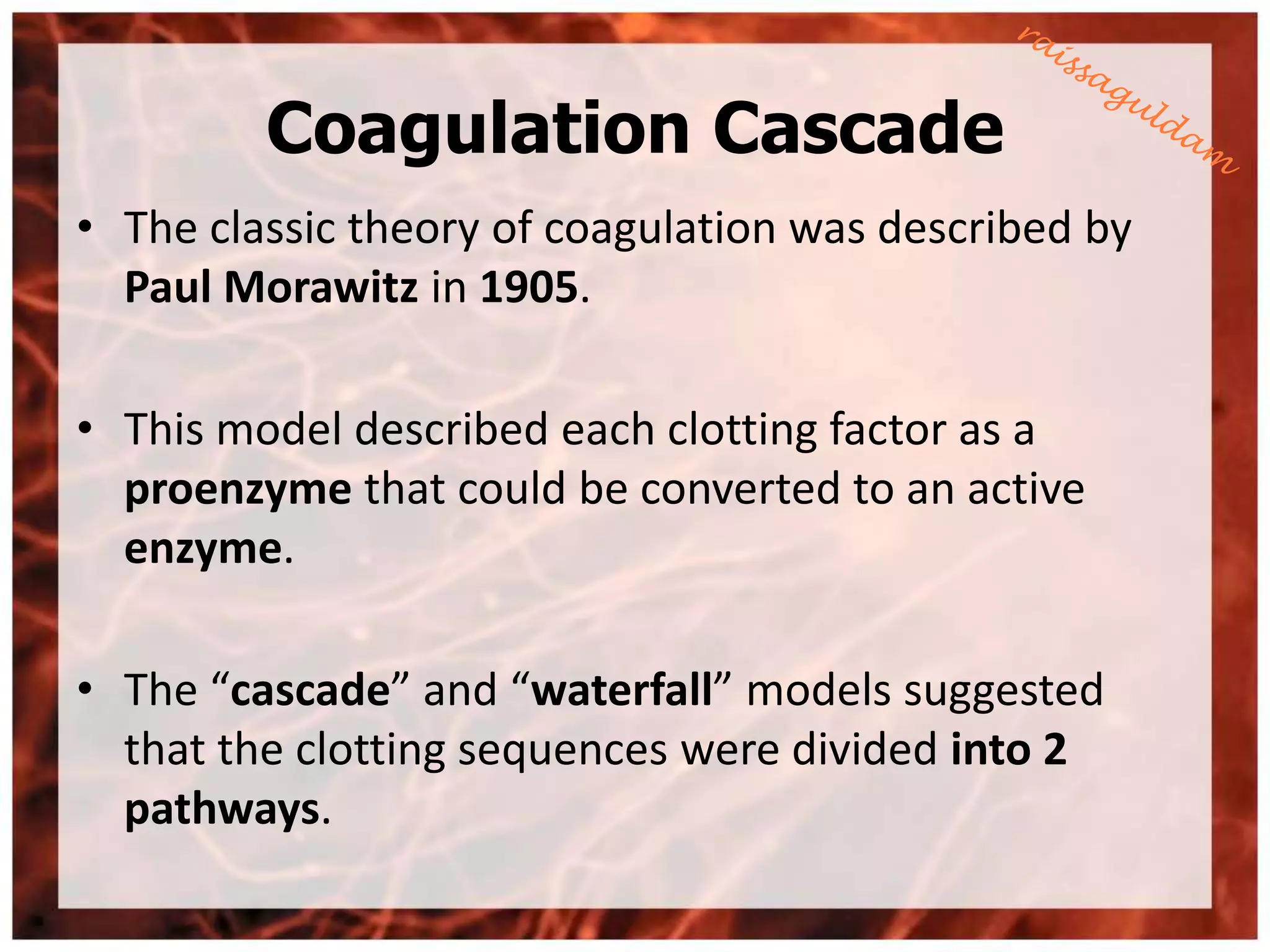 Coagulation Cascade
• The classic theory of coagulation was described by
  Paul Morawitz in 1905.

• This model described each clotting factor as a
  proenzyme that could be converted to an active
  enzyme.

• The “cascade” and “waterfall” models suggested
  that the clotting sequences were divided into 2
  pathways.
 