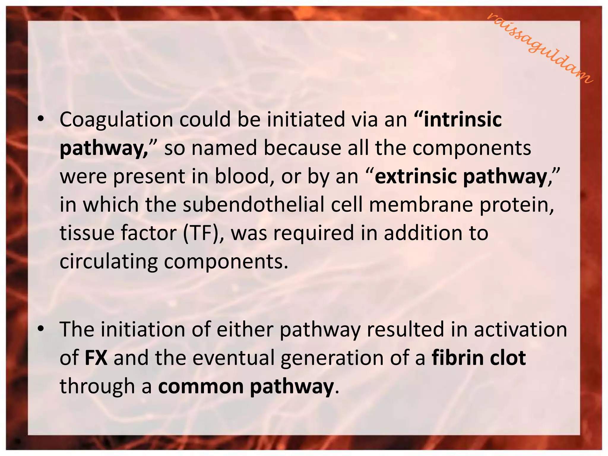 • Coagulation could be initiated via an “intrinsic
  pathway,” so named because all the components
  were present in blood, or by an “extrinsic pathway,”
  in which the subendothelial cell membrane protein,
  tissue factor (TF), was required in addition to
  circulating components.

• The initiation of either pathway resulted in activation
  of FX and the eventual generation of a fibrin clot
  through a common pathway.
 