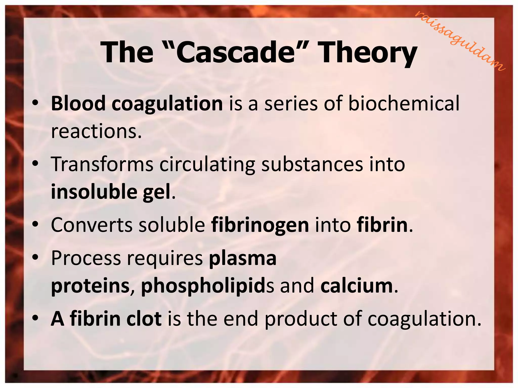 The “Cascade” Theory
• Blood coagulation is a series of biochemical
  reactions.
• Transforms circulating substances into
  insoluble gel.
• Converts soluble fibrinogen into fibrin.
• Process requires plasma
  proteins, phospholipids and calcium.
• A fibrin clot is the end product of coagulation.
 